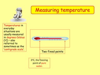Measuring temperature
Temperatures in
everyday
situations are
usually measured
in degrees Celsius
(oC) – also
referred to
sometimes as the
‘centigrade scale’.
Two fixed points
0oC, the freezing
point of pure
water.
 