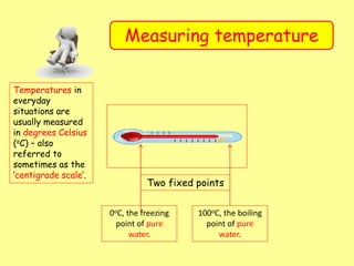 Measuring temperature
Temperatures in
everyday
situations are
usually measured
in degrees Celsius
(oC) – also
referred to
sometimes as the
‘centigrade scale’.
Two fixed points
0oC, the freezing
point of pure
water.
100oC, the boiling
point of pure
water.
 