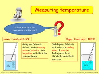 Measuring temperature
Lower fixed point, 0oC
http://jan.ucc.nau.edu/~jkn/235L2ppt1_files/slide0002_image002.gif
0 degrees Celsius is
defined as the melting
point of pure ice. Any
impurities will affect the
value obtained.
Upper fixed point, 100oC
http://jan.ucc.nau.edu/~jkn/235L2ppt1_files/slide0002_image002.gif
100 degrees Celsius is
defined as the boiling
point of pure ice.
Boiling must be at
standard atmospheric
pressure.
So how exactly is the
thermometer calibrated?
 