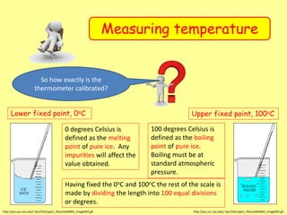 Measuring temperature
Lower fixed point, 0oC
http://jan.ucc.nau.edu/~jkn/235L2ppt1_files/slide0002_image002.gif
0 degrees Celsius is
defined as the melting
point of pure ice. Any
impurities will affect the
value obtained.
Upper fixed point, 100oC
http://jan.ucc.nau.edu/~jkn/235L2ppt1_files/slide0002_image002.gif
100 degrees Celsius is
defined as the boiling
point of pure ice.
Boiling must be at
standard atmospheric
pressure.
Having fixed the 0oC and 100oC the rest of the scale is
made by dividing the length into 100 equal divisions
or degrees.
So how exactly is the
thermometer calibrated?
 