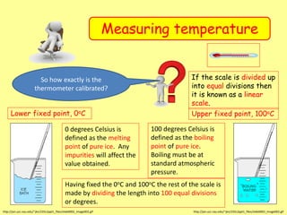 Measuring temperature
Lower fixed point, 0oC
http://jan.ucc.nau.edu/~jkn/235L2ppt1_files/slide0002_image002.gif
0 degrees Celsius is
defined as the melting
point of pure ice. Any
impurities will affect the
value obtained.
Upper fixed point, 100oC
http://jan.ucc.nau.edu/~jkn/235L2ppt1_files/slide0002_image002.gif
100 degrees Celsius is
defined as the boiling
point of pure ice.
Boiling must be at
standard atmospheric
pressure.
Having fixed the 0oC and 100oC the rest of the scale is
made by dividing the length into 100 equal divisions
or degrees.
If the scale is divided up
into equal divisions then
it is known as a linear
scale.
So how exactly is the
thermometer calibrated?
 