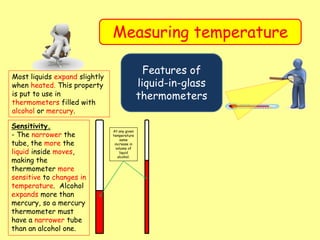 Measuring temperature
Features of
liquid-in-glass
thermometers
Most liquids expand slightly
when heated. This property
is put to use in
thermometers filled with
alcohol or mercury.
Sensitivity.
- The narrower the
tube, the more the
liquid inside moves,
making the
thermometer more
sensitive to changes in
temperature. Alcohol
expands more than
mercury, so a mercury
thermometer must
have a narrower tube
than an alcohol one.
At any given
temperature
same
increase in
volume of
liquid
alcohol.
 