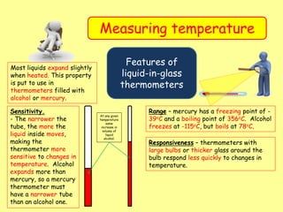 Measuring temperature
Features of
liquid-in-glass
thermometers
Most liquids expand slightly
when heated. This property
is put to use in
thermometers filled with
alcohol or mercury.
Sensitivity.
- The narrower the
tube, the more the
liquid inside moves,
making the
thermometer more
sensitive to changes in
temperature. Alcohol
expands more than
mercury, so a mercury
thermometer must
have a narrower tube
than an alcohol one.
At any given
temperature
same
increase in
volume of
liquid
alcohol.
Range – mercury has a freezing point of -
39oC and a boiling point of 356oC. Alcohol
freezes at -115oC, but boils at 78oC.
Responsiveness – thermometers with
large bulbs or thicker glass around the
bulb respond less quickly to changes in
temperature.
 