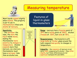 Measuring temperature
Features of
liquid-in-glass
thermometers
Most liquids expand slightly
when heated. This property
is put to use in
thermometers filled with
alcohol or mercury.
Sensitivity.
- The narrower the
tube, the more the
liquid inside moves,
making the
thermometer more
sensitive to changes in
temperature. Alcohol
expands more than
mercury, so a mercury
thermometer must
have a narrower tube
than an alcohol one.
At any given
temperature
same
increase in
volume of
liquid
alcohol.
Range – mercury has a freezing point of -
39oC and a boiling point of 356oC. Alcohol
freezes at -115oC, but boils at 78oC.
Responsiveness – thermometers with
large bulbs or thicker glass around the
bulb respond less quickly to changes in
temperature.
Linearity – the expansion of mercury is not
quite linear compared with alcohol – they differ
slightly, but these differences are not
significant between 0oC and 100oC.
 