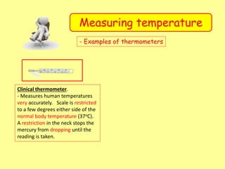 Measuring temperature
- Examples of thermometers
Clinical thermometer.
- Measures human temperatures
very accurately. Scale is restricted
to a few degrees either side of the
normal body temperature (37oC).
A restriction in the neck stops the
mercury from dropping until the
reading is taken.
 