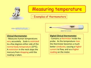 Measuring temperature
- Examples of thermometers
Clinical thermometer.
- Measures human temperatures
very accurately. Scale is restricted
to a few degrees either side of the
normal body temperature (37oC).
A restriction in the neck stops the
mercury from dropping until the
reading is taken.
Digital Clinical thermometer.
- Contains a thermistor inside the
probe. As the temperature rises
the thermistor becomes a much
better conductor, causing a higher
current to flow, and so a higher
reading on the meter.
 