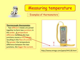 Measuring temperature
- Examples of thermometers
Thermocouple thermometer.
- Two different metals are joined
together to form two junctions in
the probe. A temperature
difference between the two
junctions causes a tiny voltage,
resulting in the flow of current.
The greater the temperature
difference between the two
junctions, the bigger the current.
http://www.omega.com/pptst/HH11B.html
X
X
 