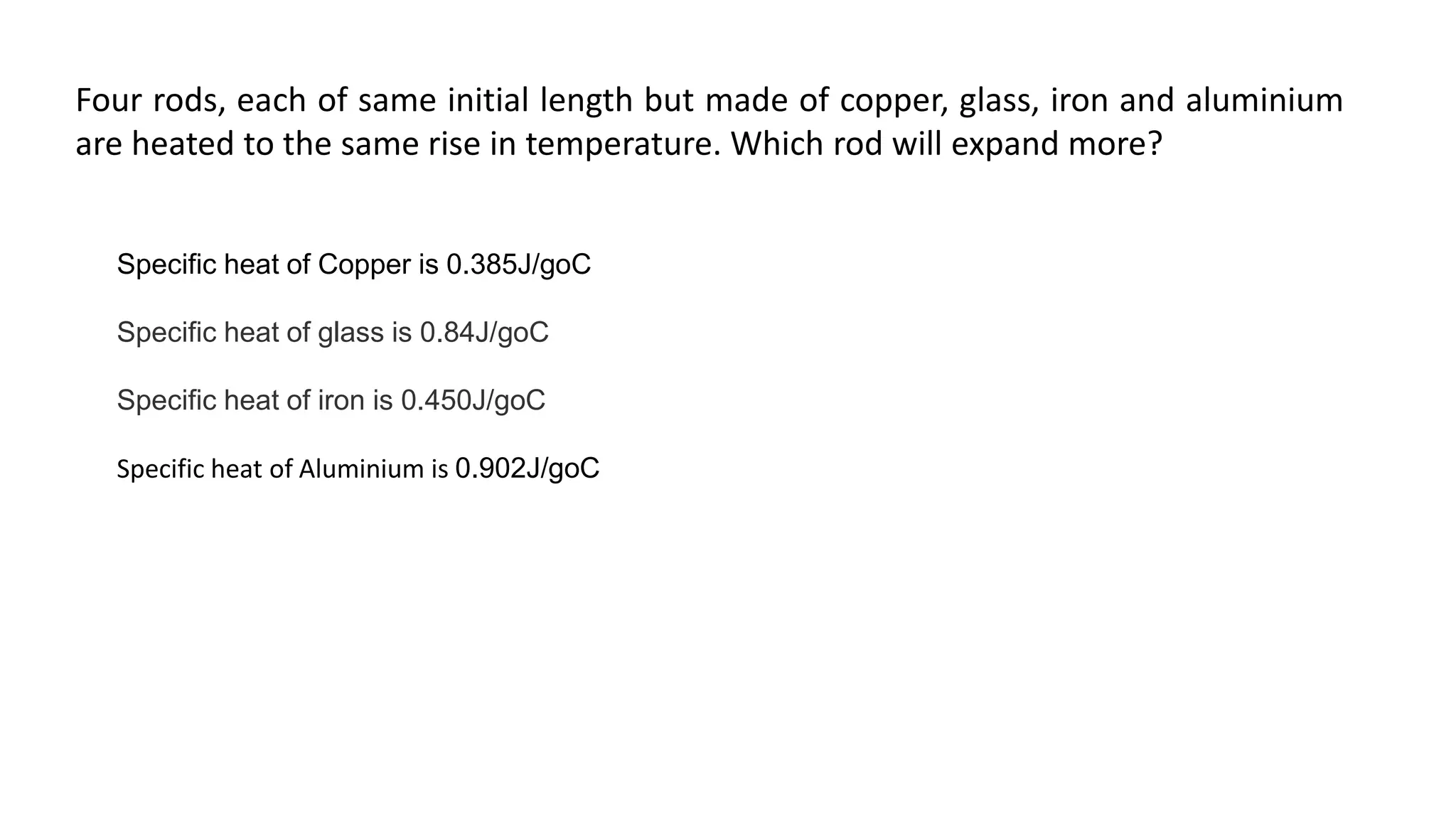 Four rods, each of same initial length but made of copper, glass, iron and aluminium
are heated to the same rise in temperature. Which rod will expand more?
Specific heat of Copper is 0.385J/goC
Specific heat of glass is 0.84J/goC
Specific heat of iron is 0.450J/goC
Specific heat of Aluminium is 0.902J/goC
 