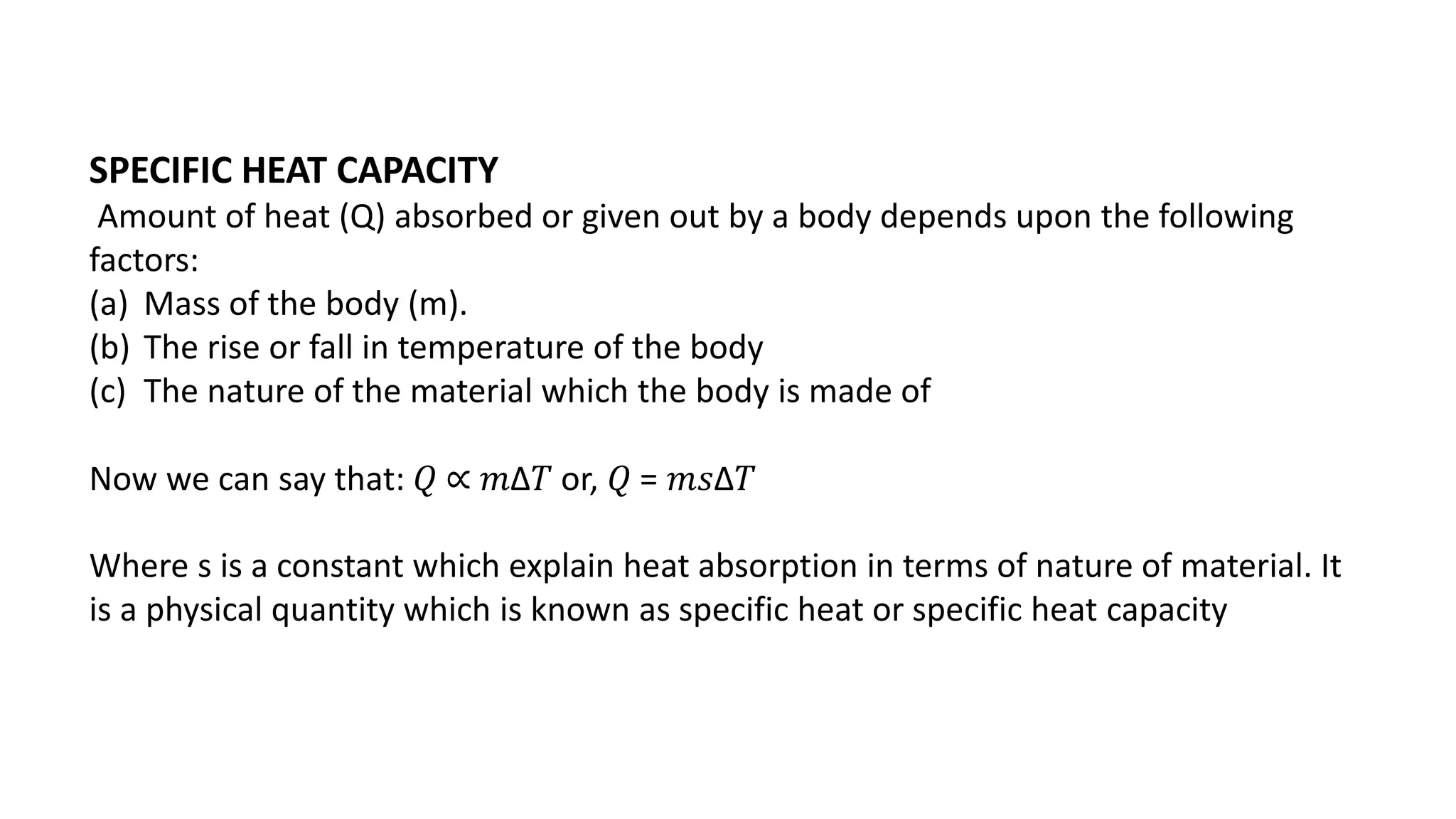 SPECIFIC HEAT CAPACITY
Amount of heat (Q) absorbed or given out by a body depends upon the following
factors:
(a) Mass of the body (m).
(b) The rise or fall in temperature of the body
(c) The nature of the material which the body is made of
Now we can say that: 𝑄 ∝ 𝑚∆𝑇 or, 𝑄 = 𝑚𝑠∆𝑇
Where s is a constant which explain heat absorption in terms of nature of material. It
is a physical quantity which is known as specific heat or specific heat capacity
 