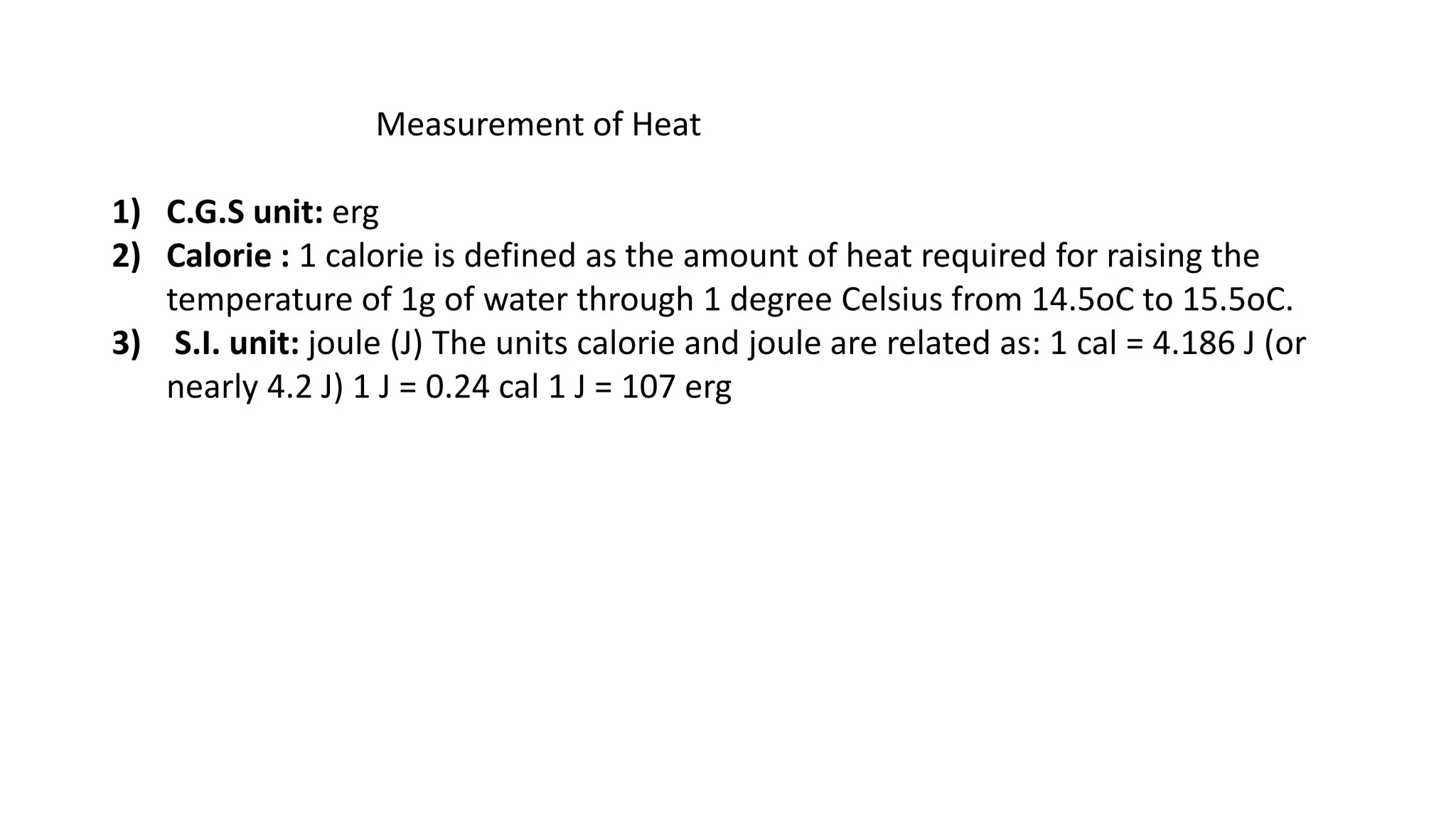 Measurement of Heat
1) C.G.S unit: erg
2) Calorie : 1 calorie is defined as the amount of heat required for raising the
temperature of 1g of water through 1 degree Celsius from 14.5oC to 15.5oC.
3) S.I. unit: joule (J) The units calorie and joule are related as: 1 cal = 4.186 J (or
nearly 4.2 J) 1 J = 0.24 cal 1 J = 107 erg
 