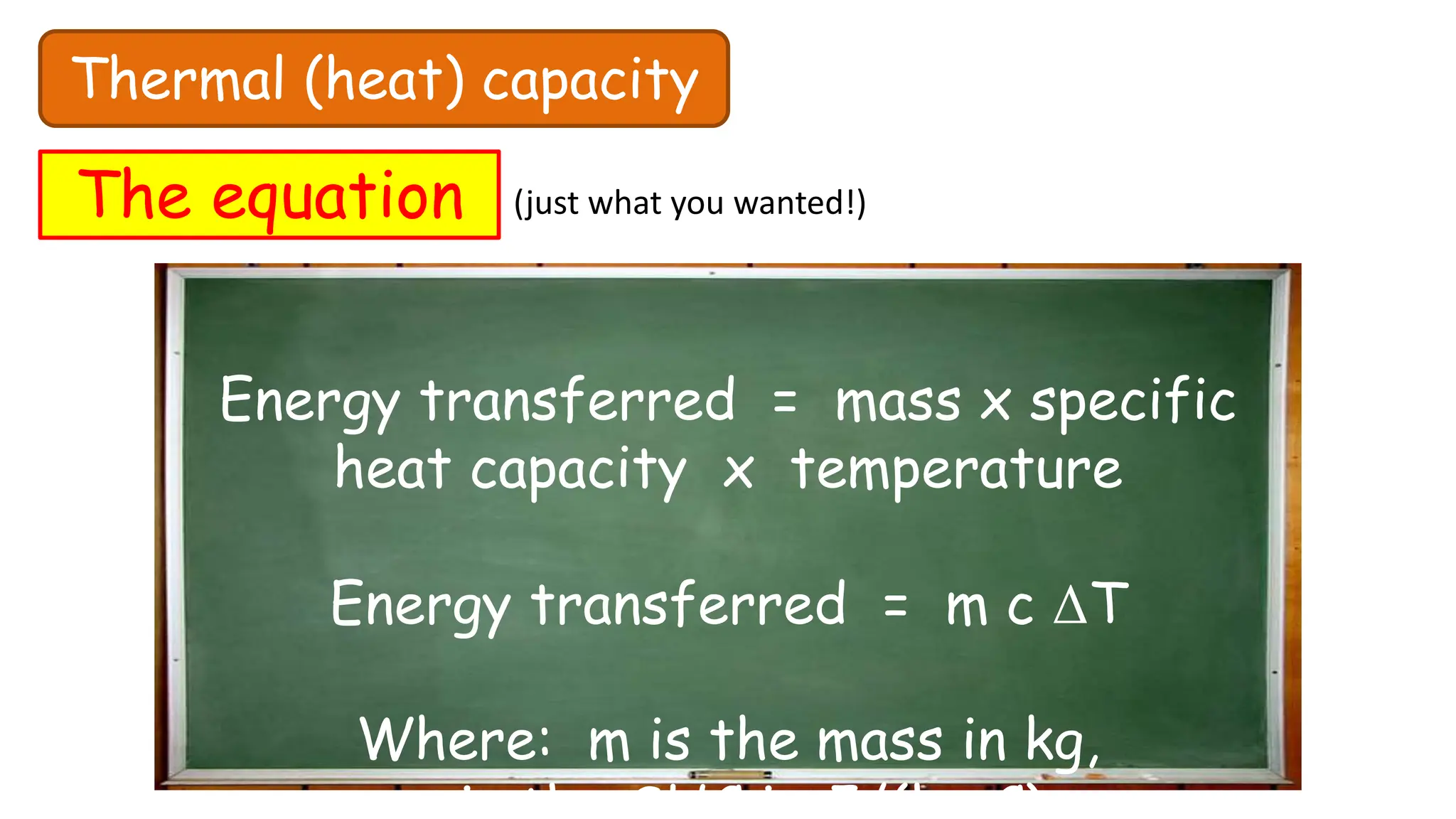 Thermal (heat) capacity
The equation (just what you wanted!)
Energy transferred = mass x specific
heat capacity x temperature
Energy transferred = m c ΔT
Where: m is the mass in kg,
o
 