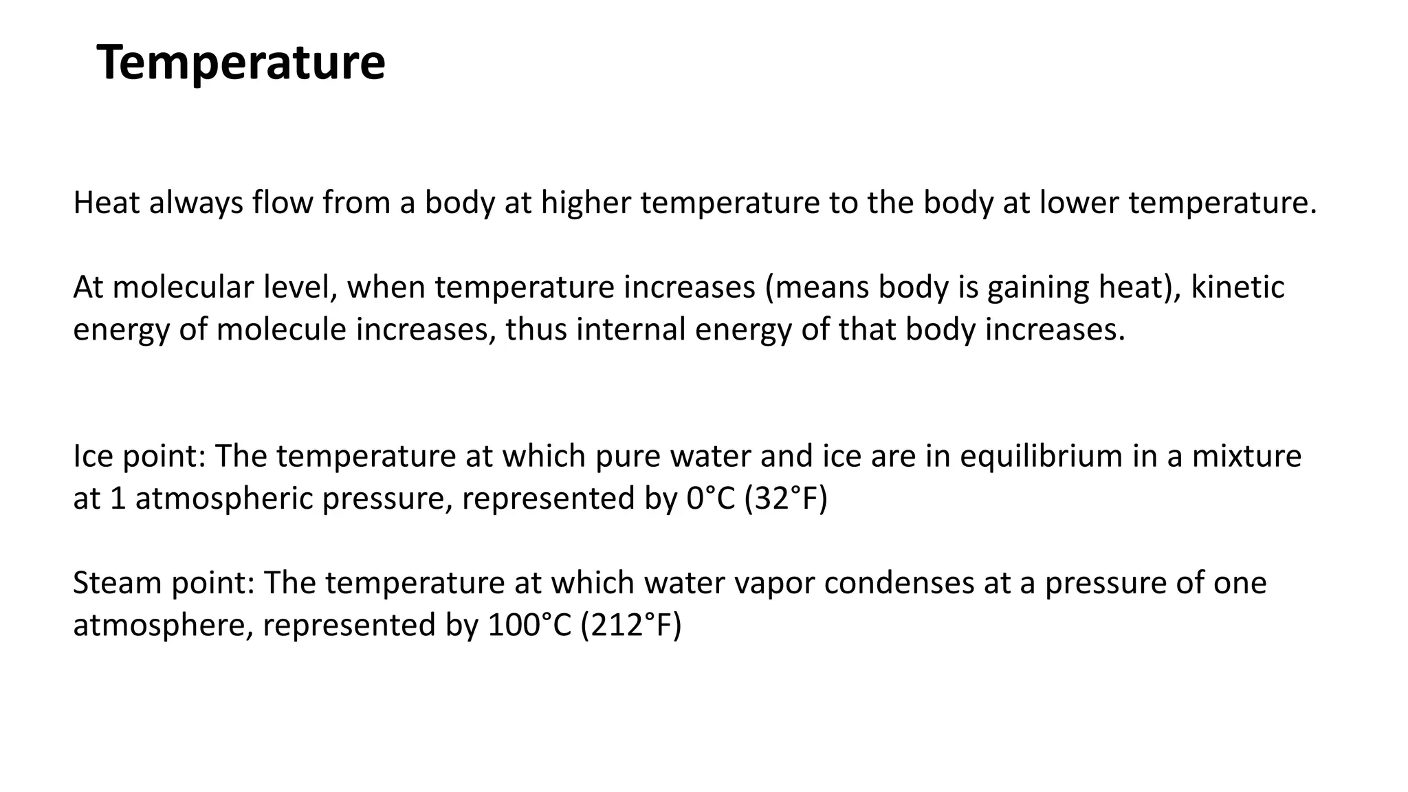 Temperature
Heat always flow from a body at higher temperature to the body at lower temperature.
At molecular level, when temperature increases (means body is gaining heat), kinetic
energy of molecule increases, thus internal energy of that body increases.
Ice point: The temperature at which pure water and ice are in equilibrium in a mixture
at 1 atmospheric pressure, represented by 0°C (32°F)
Steam point: The temperature at which water vapor condenses at a pressure of one
atmosphere, represented by 100°C (212°F)
 