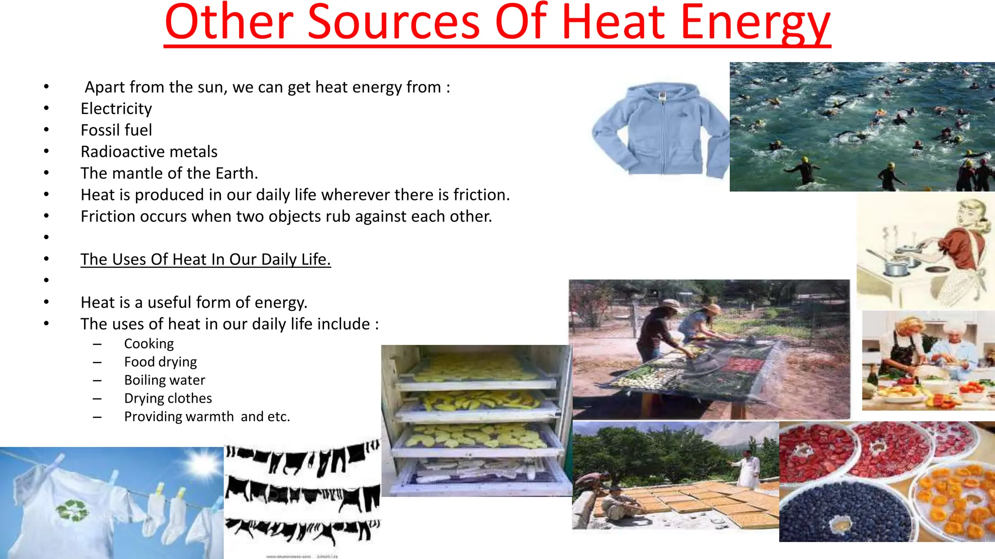 Other Sources Of Heat Energy
• Apart from the sun, we can get heat energy from :
• Electricity
• Fossil fuel
• Radioactive metals
• The mantle of the Earth.
• Heat is produced in our daily life wherever there is friction.
• Friction occurs when two objects rub against each other.
•
• The Uses Of Heat In Our Daily Life.
•
• Heat is a useful form of energy.
• The uses of heat in our daily life include :
– Cooking
– Food drying
– Boiling water
– Drying clothes
– Providing warmth and etc.
 