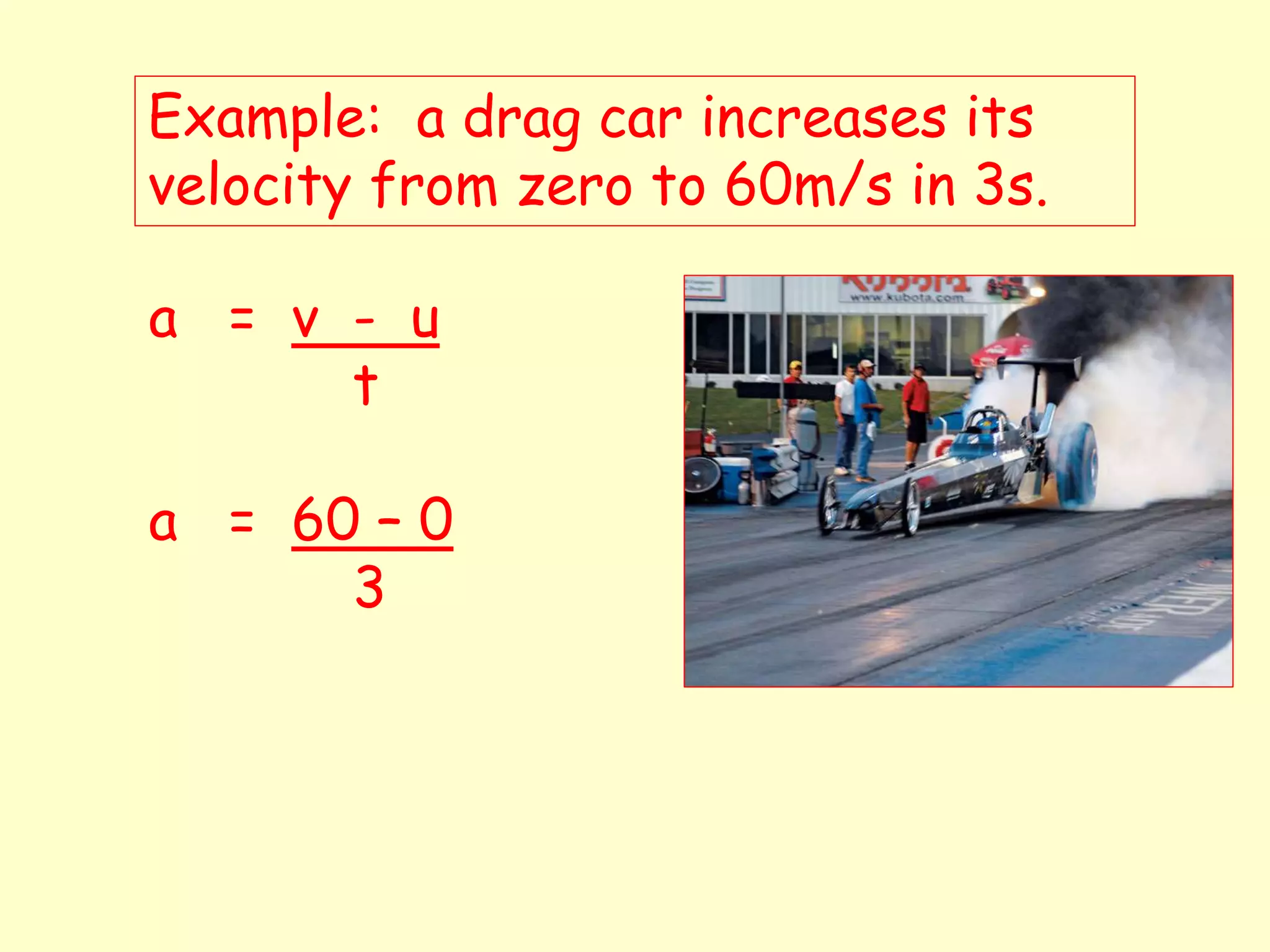 Example: a drag car increases its
velocity from zero to 60m/s in 3s.
a = v - u
t
a = 60 – 0
3
 