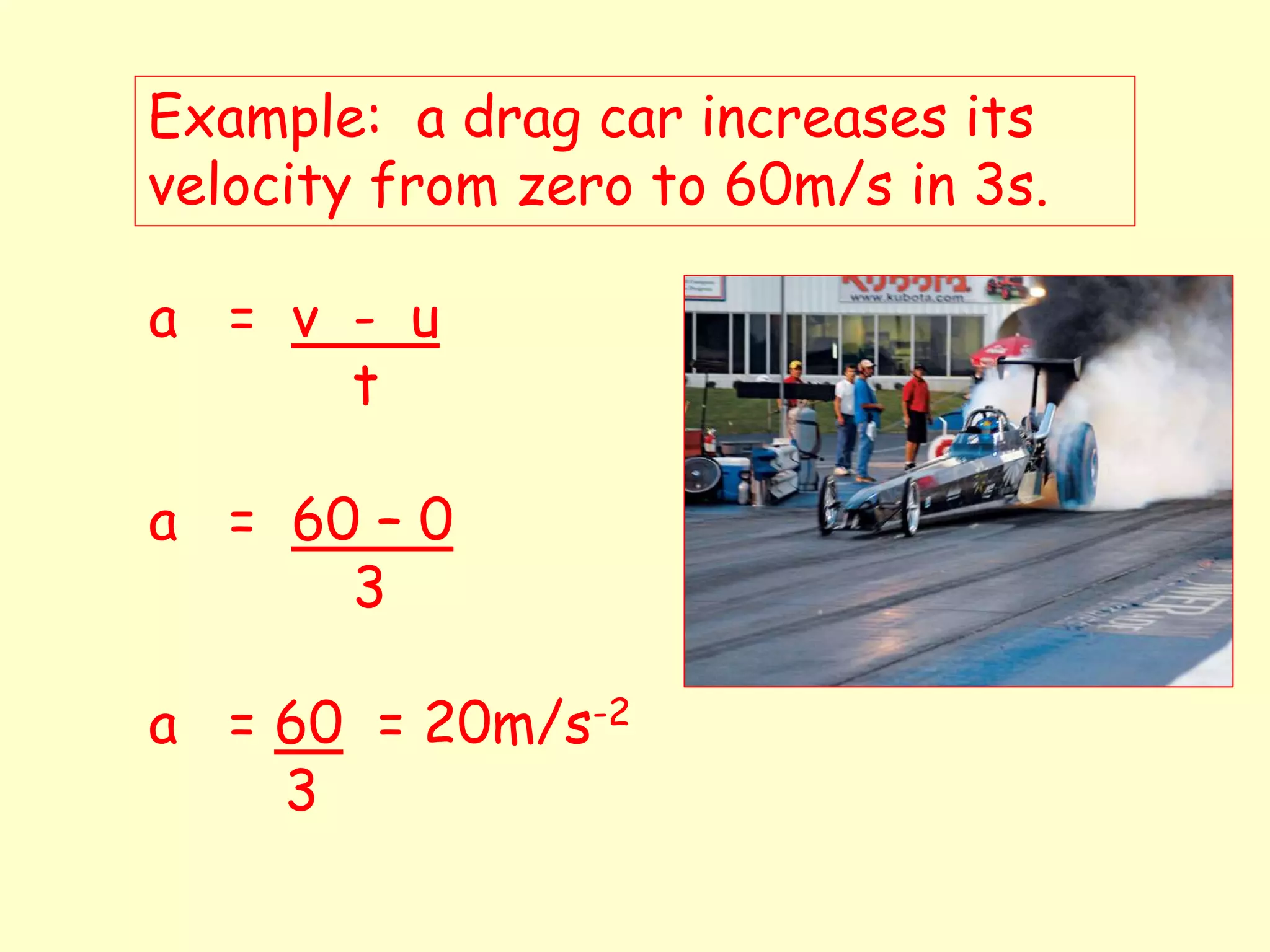 Example: a drag car increases its
velocity from zero to 60m/s in 3s.
a = v - u
t
a = 60 – 0
3
a = 60 = 20m/s-2
3
 