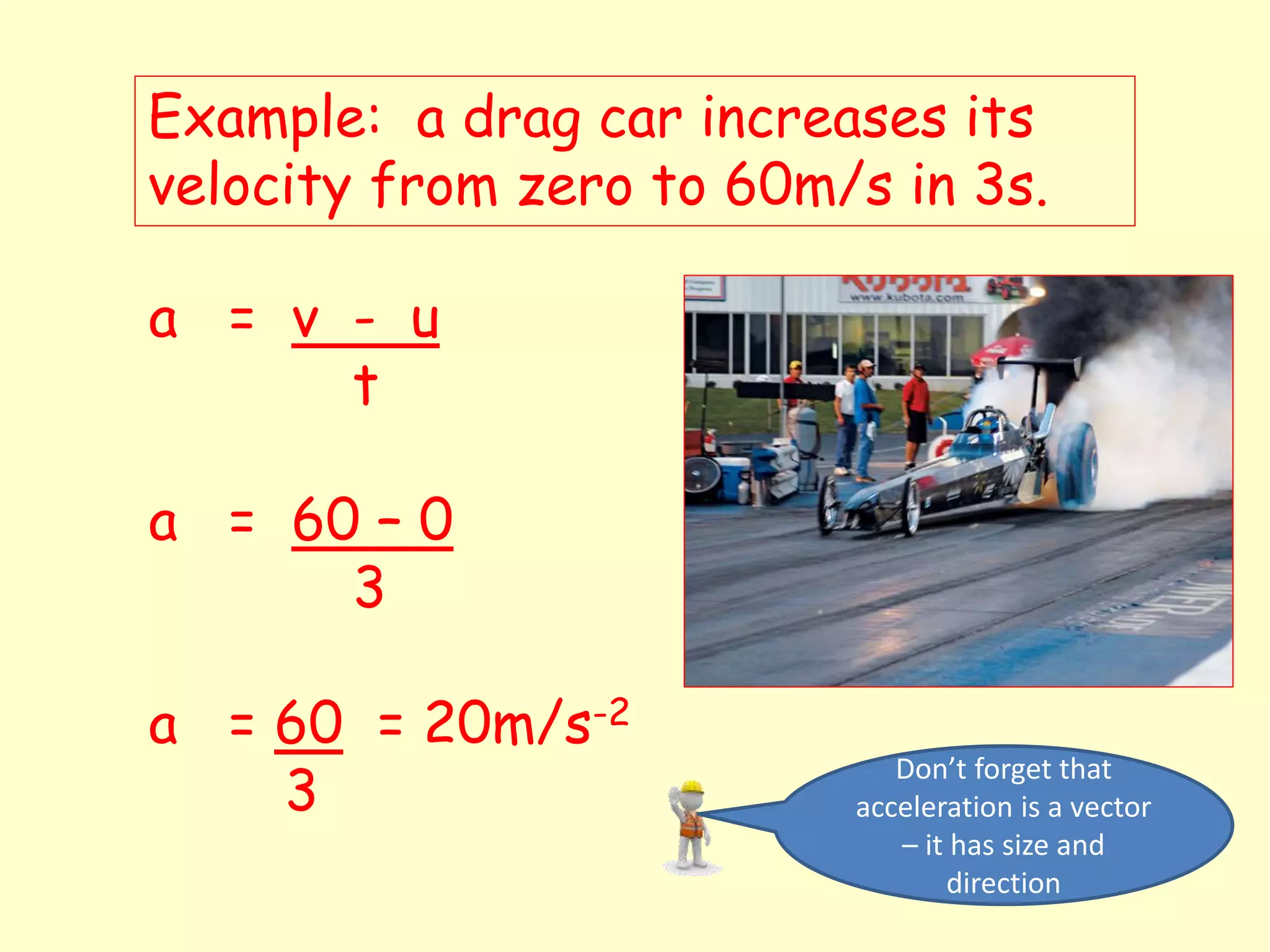Example: a drag car increases its
velocity from zero to 60m/s in 3s.
a = v - u
t
a = 60 – 0
3
a = 60 = 20m/s-2
3
Don’t forget that
acceleration is a vector
– it has size and
direction
 