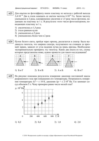 Демонстрационный вариант           ЕГЭ 2010 г.     ФИЗИКА, 11 класс                  (2010 - 10 )


A23   Для опытов по фотоэффекту взяли пластину из металла с работой выхода
      3,4⋅10–19 Дж и стали освещать ее светом частоты 6⋅1014 Гц. Затем частоту
      уменьшили в 2 раза, одновременно увеличив в 1,5 раза число фотонов, па-
      дающих на пластину за 1 с. В результате этого число фотоэлектронов, по-
      кидающих пластину за 1 с,
      1) увеличилось в 1,5 раза
      2) стало равным нулю
      3) уменьшилось в 2 раза
      4) уменьшилось более чем в 2 раза

A24   Пучок белого света, пройдя через призму, разлагается в спектр. Была вы-
      двинута гипотеза, что ширина спектра, получаемого на стоящем за приз-
      мой экране, зависит от угла падения пучка на грань призмы. Необходимо
      экспериментально проверить эту гипотезу. Какие два опыта из тех, схемы
      которых представлены ниже, нужно провести для такого исследования?
          А                    Б                        В                      Г




      1) Б и Г                  2) Б и В                    3) А и Б                    4) В и Г

A25   На рисунке показаны результаты измерения давления постоянной массы
      разреженного газа при повышении его температуры. Погрешность измере-
      ния температуры ΔT = ± 10 К, давления Δp = ± 2·104 Па. Газ занимает со-
      суд объемом 5 л. Чему примерно равно число молей газа?
      p, 105 Па
               6


               4


               2



               0         200       400      600        800 Т, К

      1) 0,2                    2) 0,4                      3) 1,0                      4) 2,0




               © 2010 Федеральная служба по надзору в сфере образования и науки Российской Федерации
 