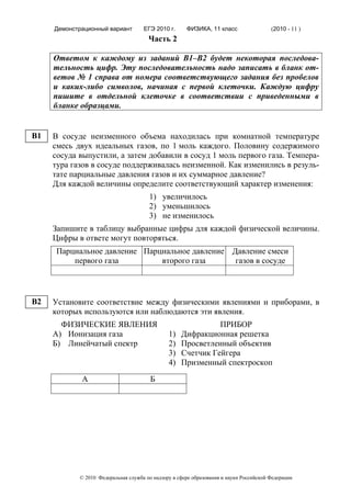 Демонстрационный вариант        ЕГЭ 2010 г.      ФИЗИКА, 11 класс                  (2010 - 11 )
                                       Часть 2

     Ответом к каждому из заданий В1–В2 будет некоторая последова-
     тельность цифр. Эту последовательность надо записать в бланк от-
     ветов № 1 справа от номера соответствующего задания без пробелов
     и каких-либо символов, начиная с первой клеточки. Каждую цифру
     пишите в отдельной клеточке в соответствии с приведенными в
     бланке образцами.


B1   В сосуде неизменного объема находилась при комнатной температуре
     смесь двух идеальных газов, по 1 моль каждого. Половину содержимого
     сосуда выпустили, а затем добавили в сосуд 1 моль первого газа. Темпера-
     тура газов в сосуде поддерживалась неизменной. Как изменились в резуль-
     тате парциальные давления газов и их суммарное давление?
     Для каждой величины определите соответствующий характер изменения:
                                       1) увеличилось
                                       2) уменьшилось
                                       3) не изменилось
     Запишите в таблицу выбранные цифры для каждой физической величины.
     Цифры в ответе могут повторяться.
      Парциальное давление Парциальное давление Давление смеси
          первого газа         второго газа      газов в сосуде



B2   Установите соответствие между физическими явлениями и приборами, в
     которых используются или наблюдаются эти явления.
       ФИЗИЧЕСКИЕ ЯВЛЕНИЯ                                     ПРИБОР
     А) Ионизация газа                         1)   Дифракционная решетка
     Б) Линейчатый спектр                      2)   Просветленный объектив
                                               3)   Счетчик Гейгера
                                               4)   Призменный спектроскоп

             А                          Б




            © 2010 Федеральная служба по надзору в сфере образования и науки Российской Федерации
 