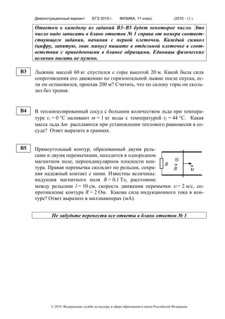 Демонстрационный вариант        ЕГЭ 2010 г.      ФИЗИКА, 11 класс                  (2010 - 12 )

     Ответом к каждому из заданий В3–В5 будет некоторое число. Это
     число надо записать в бланк ответов № 1 справа от номера соответ-
     ствующего задания, начиная с первой клеточки. Каждый символ
     (цифру, запятую, знак минус) пишите в отдельной клеточке в соот-
     ветствии с приведенными в бланке образцами. Единицы физических
     величин писать не нужно.

B3   Лыжник массой 60 кг спустился с горы высотой 20 м. Какой была сила
     сопротивления его движению по горизонтальной лыжне после спуска, ес-
     ли он остановился, проехав 200 м? Считать, что по склону горы он сколь-
     зил без трения.


B4   В теплоизолированный сосуд с большим количеством льда при темпера-
     туре t1 = 0 °C наливают m = 1 кг воды с температурой t2 = 44 °C. Какая
     масса льда Δm расплавится при установлении теплового равновесия в со-
     суде? Ответ выразите в граммах.


B5   Прямоугольный контур, образованный двумя рель-
     сами и двумя перемычками, находится в однородном
     магнитном поле, перпендикулярном плоскости кон-        ⊗
                                                        R
     тура. Правая перемычка скользит по рельсам, сохра-    B       υ
     няя надежный контакт с ними. Известны величины:
     индукция магнитного поля В = 0,1 Tл, расстояние
     между рельсами l = 10 см, скорость движения перемычки υ = 2 м/c, со-
     противление контура R = 2 Ом. Какова сила индукционного тока в кон-
     туре? Ответ выразите в миллиамперах (мА).


             Не забудьте перенести все ответы в бланк ответов № 1




            © 2010 Федеральная служба по надзору в сфере образования и науки Российской Федерации
 