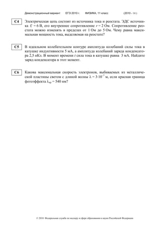 Демонстрационный вариант        ЕГЭ 2010 г.      ФИЗИКА, 11 класс                  (2010 - 14 )


C4   Электрическая цепь состоит из источника тока и реостата. ЭДС источни-
     ка ε = 6 В, его внутреннее сопротивление r = 2 Ом. Сопротивление рео-
     стата можно изменять в пределах от 1 Ом до 5 Ом. Чему равна макси-
     мальная мощность тока, выделяемая на реостате?


C5   В идеальном колебательном контуре амплитуда колебаний силы тока в
     катушке индуктивности 5 мА, а амплитуда колебаний заряда конденсато-
     ра 2,5 нКл. В момент времени t сила тока в катушке равна 3 мА. Найдите
     заряд конденсатора в этот момент.


C6   Какова максимальная скорость электронов, выбиваемых из металличе-
     ской пластины светом с длиной волны λ = 3⋅10–7 м, если красная граница
     фотоэффекта λкр = 540 нм?




            © 2010 Федеральная служба по надзору в сфере образования и науки Российской Федерации
 