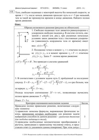Демонстрационный вариант              ЕГЭ 2010 г.      ФИЗИКА, 11 класс                  (2010 - 18 )

C2   Тело, свободно падающее с некоторой высоты без начальной скорости, за
     время τ = 1 с после начала движения проходит путь в n = 5 раз меньший,
     чем за такой же промежуток времени в конце движения. Найдите полное
     время движения.
     Ответ:
                    Образец возможного решения (рисунок не обязателен)
                          1. Свободно падающее тело движется равноускоренно с
        0
              τ
                       x ускорением свободно падения g. В системе отсчета, свя-
       y1                 занной с землей (см. рис.), при указанных начальных
                          условиях закон движения тела с постоянным ускорени-
                     g    ем (зависимость координаты тела от времени) имеет
                                             gt 2
       y2     τ
                          вид: y ( t ) =          .
                                              2
                          2. Положение точки в момент t1 = τ отмечено на рисун-
       H                  ке y ( t1 ) = y1 , а в момент времени t 2 = T − τ отмечено
       y                   y ( t 2 ) = y 2 . Здесь Т – полное время движения:
             gT 2
     y (T ) =     = H . Это приводит к системе уравнений
              2
                             gt1 2 g τ 2
                       y1 =        =     ,
                              2       2
                                                2
                             gt 2 2 g ( T − τ )
                       y2 =        =              ,
                               2           2
     3. В соответствии с условием задачи путь S, пройденный за последнюю
                            g                       gτ
     секунду S = H − y 2 = ⎡ T 2 − ( T − τ ) 2 ⎤ =
                                                ⎦ 2 ( 2T − τ ) , в n раз больше, чем
                            2⎣
                     gτ 2
     за первую y1 =       : S = ny1 .
                      2
     Отсюда получаем соотношение 2T − τ = nτ , позволяющее вычислить
     полное время движения T = n + 1 τ .
                                      2
     Ответ: T = 3 с.
                Критерии оценивания выполнения задания                        Баллы
     Приведено полное правильное решение, включающее следую-
     щие элементы:
     1) правильно записаны формулы, выражающие физические за-
     коны, применение которых необходимо для решения задачи
     выбранным способом (в данном решении – уравнения движения                  3
     для свободно падающего тела);
     2) проведены необходимые математические преобразования и
     расчеты, приводящие к правильному числовому ответу, и пред-
     ставлен ответ (с указанием единиц измерения). При этом допус-

                  © 2010 Федеральная служба по надзору в сфере образования и науки Российской Федерации
 