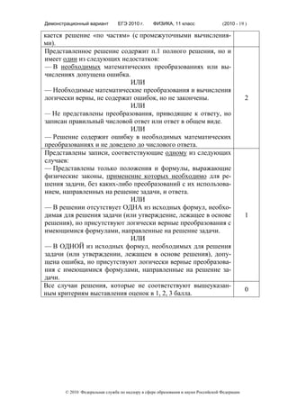Демонстрационный вариант        ЕГЭ 2010 г.      ФИЗИКА, 11 класс                  (2010 - 19 )

кается решение «по частям» (с промежуточными вычисления-
ми).
Представленное решение содержит п.1 полного решения, но и
имеет один из следующих недостатков:
— В необходимых математических преобразованиях или вы-
числениях допущена ошибка.
                            ИЛИ
— Необходимые математические преобразования и вычисления
логически верны, не содержат ошибок, но не закончены.                                          2
                            ИЛИ
— Не представлены преобразования, приводящие к ответу, но
записан правильный числовой ответ или ответ в общем виде.
                            ИЛИ
— Решение содержит ошибку в необходимых математических
преобразованиях и не доведено до числового ответа.
Представлены записи, соответствующие одному из следующих
случаев:
— Представлены только положения и формулы, выражающие
физические законы, применение которых необходимо для ре-
шения задачи, без каких-либо преобразований с их использова-
нием, направленных на решение задачи, и ответа.
                            ИЛИ
— В решении отсутствует ОДНА из исходных формул, необхо-
димая для решения задачи (или утверждение, лежащее в основе                                    1
решения), но присутствуют логически верные преобразования с
имеющимися формулами, направленные на решение задачи.
                            ИЛИ
— В ОДНОЙ из исходных формул, необходимых для решения
задачи (или утверждении, лежащем в основе решения), допу-
щена ошибка, но присутствуют логически верные преобразова-
ния с имеющимися формулами, направленные на решение за-
дачи.
Все случаи решения, которые не соответствуют вышеуказан-
                                                                                               0
ным критериям выставления оценок в 1, 2, 3 балла.




       © 2010 Федеральная служба по надзору в сфере образования и науки Российской Федерации
 