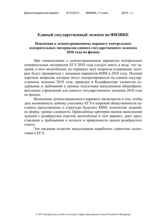 Демонстрационный вариант          ЕГЭ 2010 г.      ФИЗИКА, 11 класс                (2010 - 2 )




         Единый государственный экзамен по ФИЗИКЕ

      Пояснения к демонстрационному варианту контрольных
   измерительных материалов единого государственного экзамена
                       2010 года по физике

      При ознакомлении с демонстрационным вариантом контрольных
измерительных материалов ЕГЭ 2010 года следует иметь в виду, что за-
дания, в него включённые, не отражают всех вопросов содержания, кото-
рые будут проверяться с помощью вариантов КИМ в 2010 году. Полный
перечень вопросов, которые могут контролироваться на едином государ-
ственном экзамене 2010 года, приведен в Кодификаторе элементов со-
держания и требований к уровню подготовки выпускников общеобразо-
вательных учреждений для единого государственного экзамена 2010 года
по физике.
      Назначение демонстрационного варианта заключается в том, чтобы
дать возможность любому участнику ЕГЭ и широкой общественности со-
ставить представление о структуре будущих КИМ, количестве заданий,
их форме, уровне сложности. Приведённые критерии оценки выполнения
заданий с развёрнутым ответом, включённые в этот вариант, дают пред-
ставление о требованиях к полноте и правильности записи развёрнутого
ответа.
      Эти сведения позволят выпускникам выработать стратегию подго-
товки к ЕГЭ.




       © 2010 Федеральная служба по надзору в сфере образования и науки Российской Федерации
 