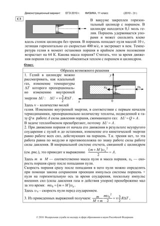 Демонстрационный вариант          ЕГЭ 2010 г.      ФИЗИКА, 11 класс                  (2010 - 20 )

C3                                          В вакууме закреплен горизон-
                                            тальный цилиндр с поршнем. В
                                            цилиндре находится 0,1 моль ге-
                                            лия. Поршень удерживается упо-
                                            рами и может скользить влево
     вдоль стенок цилиндра без трения. В поршень попадает пуля массой 10 г,
     летящая горизонтально со скоростью 400 м/с, и застревает в нем. Темпе-
     ратура гелия в момент остановки поршня в крайнем левом положении
     возрастает на 64 К. Какова масса поршня? Считать, что за время движе-
     ния поршня газ не успевает обменяться теплом с поршнем и цилиндром.
     Ответ:
                            Образец возможного решения
     1. Гелий в цилиндре можно                             у
     рассматривать, как идеальный
     газ, изменение температуры
     ΔT которого пропорциональ-                       υп              υ0
     но изменению внутренней
     энергии ΔU : ΔU = ν 3 RΔT .
                             2          х                    0
     Здесь ν – количество молей
     гелия. Изменение внутренней энергии, в соответствии с первым началом
     термодинамики, пропорционально количеству теплоты, подведенной к га-
     зу Q и работе А силы давления поршня, сжимающего газ: ΔU = Q + A .
     В задаче теплообменом пренебрегают, поэтому ΔU = A .
     2. При движении поршня от начала его движения в результате неупругого
     соударения с пулей и до остановки, изменение его кинетической энергии
     равно работе всех сил, действующих на поршень. Т.к. трения нет, то эта
     работа равна по модулю и противоположна по знаку работе силы работе
     силы давления. В инерциальной системе отсчета, связанной с цилиндром
                                            ( m + M )υ п 2
     (см. рис.), это приводит к выражению                  = A.
                                                  2
     Здесь m и М — соответственно масса пули и масса поршня, υп — ско-
     рость поршня сразу после попадания пули.
     Скорость поршня сразу после попадания в него пули можно определить
     при помощи закона сохранения проекции импульса системы поршень +
     пуля на горизонтальную ось за время соударения, поскольку импульс
     внешних сил (силы давления газа и действия упоров) пренебрежимо мал
     за это время: mυ0 = ( m + M )υ п .
     Здесь υ 0 – скорость пули перед соударением.
                                                            2
     3. Из приведенных выражений получаем:        m mυ 0 = ν 3 RΔT ,
                                               M +m 2           2



              © 2010 Федеральная служба по надзору в сфере образования и науки Российской Федерации
 