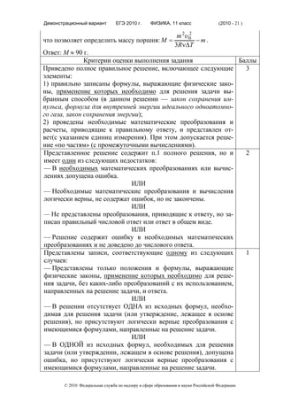 Демонстрационный вариант        ЕГЭ 2010 г.      ФИЗИКА, 11 класс                  (2010 - 21 )

                                            m 2υ 0
                                                 2
что позволяет определить массу поршня: M =         −m.
                                           3RνΔT
Ответ: M ≈ 90 г.
               Критерии оценки выполнения задания              Баллы
Приведено полное правильное решение, включающее следующие        3
элементы:
1) правильно записаны формулы, выражающие физические зако-
ны, применение которых необходимо для решения задачи вы-
бранным способом (в данном решении — закон сохранения им-
пульса, формула для внутренней энергии идеального одноатомно-
го газа, закон сохранения энергии);
2) проведены необходимые математические преобразования и
расчеты, приводящие к правильному ответу, и представлен от-
вет(с указанием единиц измерения). При этом допускается реше-
ние «по частям» (с промежуточными вычислениями).
Представленное решение содержит п.1 полного решения, но и        2
имеет один из следующих недостатков:
— В необходимых математических преобразованиях или вычис-
лениях допущена ошибка.
                               ИЛИ
— Необходимые математические преобразования и вычисления
логически верны, не содержат ошибок, но не закончены.
                               ИЛИ
— Не представлены преобразования, приводящие к ответу, но за-
писан правильный числовой ответ или ответ в общем виде.
                               ИЛИ
— Решение содержит ошибку в необходимых математических
преобразованиях и не доведено до числового ответа.
Представлены записи, соответствующие одному из следующих         1
случаев:
— Представлены только положения и формулы, выражающие
физические законы, применение которых необходимо для реше-
ния задачи, без каких-либо преобразований с их использованием,
направленных на решение задачи, и ответа.
                               ИЛИ
— В решении отсутствует ОДНА из исходных формул, необхо-
димая для решения задачи (или утверждение, лежащее в основе
решения), но присутствуют логически верные преобразования с
имеющимися формулами, направленные на решение задачи.
                               ИЛИ
— В ОДНОЙ из исходных формул, необходимых для решения
задачи (или утверждении, лежащем в основе решения), допущена
ошибка, но присутствуют логически верные преобразования с
имеющимися формулами, направленные на решение задачи.

       © 2010 Федеральная служба по надзору в сфере образования и науки Российской Федерации
 