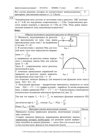 Демонстрационный вариант          ЕГЭ 2010 г.      ФИЗИКА, 11 класс                  (2010 - 22 )

     Все случаи решения, которые не соответствуют вышеуказанным                                          0
     критериям выставления оценок в 1, 2, 3 балла.
C4
     Электрическая цепь состоит из источника тока и реостата. ЭДС источни-
     ка ε = 6 В, его внутреннее сопротивление r = 2 Ом. Сопротивление рео-
     стата можно изменять в пределах от 1 Ом до 5 Ом. Чему равна макси-
     мальная мощность тока, выделяемая на реостате?
     Ответ:

               Образец возможного решения (рисунок не обязателен)
     1. Мощность, выделяющаяся на реостате      ε, r
     при прохождении по нему тока, равна
     произведению силы тока I на напряжение
     U на нем: P = IU .                                   I
     2. В соответствии с законом Ома для пол-      Рис. 1
     ной цепи, сила тока определяется выраже-
     нием I =
                    ε
                    ,                               Р
               r+R
     а напряжение на реостате можно опреде- Pmax
     лить с помощью закона Ома для участка
     цепи: U = IR .
     Здесь R – сопротивление части реостата,
     включенной в цепь.                              0         ε        εI
     С помощью приведенных выражений на-                       2r       r
     пряжение на реостате можно выразить,              Рис. 2
     как функцию силы тока U(I) = ε – Ir,
     что позволяет записать формулу для мощности как функции силы тока в
     цепи P(I) = I(ε – Ir).
      3. Полученная функция – квадратичная зависимость мощности от силы
     тока P(I) = – I 2r + ε I, график которой – парабола. Ее ветви направлены
     вниз, а корни уравнения P(I) = – I 2r + ε I = 0 расположены симметрично
     относительно положения максимума функции (см. рис. 2).
     Так как эти корни: I1 = 0, I2 =
                                                  ε,   то максимум функции мощности P(I)
                                                   r

     достигается при I0 =
                                  ε,    отсюда Pmax = P(I0)           =
                                                                        ε2 .
                                  2r                                     4r
     Ответ: Pmax = 4,5 Вт.
                   Критерии оценки выполнения задания           Баллы
     Приведено полное правильное решение, включающее следую-
     щие элементы:
     1) верно записаны формулы, выражающие физические законы,
                                                                  3
     применение которых необходимо для решения задачи выбран-
     ным способом (в данном решении — закон Ома для полной цепи
     и для участка цепи, формула для мощности тока);

              © 2010 Федеральная служба по надзору в сфере образования и науки Российской Федерации
 
