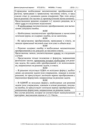 Демонстрационный вариант        ЕГЭ 2010 г.      ФИЗИКА, 11 класс                  (2010 - 23 )

2) проведены необходимые математические преобразования и
расчеты, приводящие к правильному числовому ответу, и пред-
ставлен ответ (с указанием единиц измерения). При этом допус-
кается решение «по частям» (с промежуточными вычислениями).
 Представленное решение содержит п.1 полного решения, но и
 имеет один из следующих недостатков:
 — В необходимых математических преобразованиях или вычис-
 лениях допущена ошибка.
                              ИЛИ
 — Необходимые математические преобразования и вычисления
 логически верны, не содержат ошибок, но не закончены.                                            2
                              ИЛИ
 — Не представлены преобразования, приводящие к ответу, но
 записан правильный числовой ответ или ответ в общем виде.
                              ИЛИ
 — Решение содержит ошибку в необходимых математических
 преобразованиях и не доведено до числового ответа.
 Представлены записи, соответствующие одному из следующих
 случаев:
 — Представлены только положения и формулы, выражающие
 физические законы, применение которых необходимо для реше-
 ния задачи, без каких-либо преобразований с их использовани-
 ем, направленных на решение задачи, и ответа.
                              ИЛИ
 — В решении отсутствует ОДНА из исходных формул, необхо-
                                                                                                  1
 димая для решения задачи (или утверждение, лежащее в основе
 решения), но присутствуют логически верные преобразования с
 имеющимися формулами, направленные на решение задачи.
                              ИЛИ
 — В ОДНОЙ из исходных формул, необходимых для решения
 задачи (или утверждении, лежащем в основе решения), допуще-
 на ошибка, но присутствуют логически верные преобразования с
 имеющимися формулами, направленные на решение задачи.
Все случаи решения, которые не соответствуют вышеуказанным
                                                                                                  0
критериям выставления оценок в 1, 2, 3 балла.




       © 2010 Федеральная служба по надзору в сфере образования и науки Российской Федерации
 