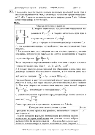 Демонстрационный вариант            ЕГЭ 2010 г.      ФИЗИКА, 11 класс                  (2010 - 24 )

C5   В идеальном колебательном контуре амплитуда колебаний силы тока в
     катушке индуктивности 5 мА, а амплитуда колебаний заряда конденсато-
     ра 2,5 нКл. В момент времени t сила тока в катушке равна 3 мА. Найдите
     заряд конденсатора в этот момент.
     Ответ:
                                    Образец возможного решения
                               1. Энергия заряженного конденсатора определяется вы-
            I                                  q2
                              ражением E C =      , а энергия магнитного поля тока в
                  q+                           2C
                   –C
                                                               2
        L                     катушке индуктивности E L = LI .
                                                             2
                              Здесь q – заряд на пластине конденсатора емкостью С, а
      I – ток заряда конденсатора, текущий по катушке индуктивностью L (см.
      рисунок).
      2. В идеальном контуре суммарная энергия конденсатора и катушки со-
      храняется, периодически переходя из энергии конденсатора в энергию
                           q 2 LI 2
      катушки и обратно:      +      = E0 .
                           2C    2
      Закон сохранения энергии позволяет найти зависимость заряда конденса-
      тора как функцию силы тока I: q ( I ) = 2CE 0 − LCI 2 .
      3. В момент времени, когда зарядный ток обращается в ноль, заряд кон-
      денсатора достигает максимального значения, и его энергия равна пол-
                               qm 2                          2
      ной энергии системы:          = E 0 , откуда 2CE 0 = q m .
                               2C
      При колебаниях в контуре в некоторый момент заряд конденсатора об-
      ращается в ноль, а ток через катушку достигает максимального значения
      Im. При этом энергия магнитного поля катушки равна полной энергии:
       LI m 2 q m 2                                       q2
             =      , что приводит к соотношению LC = m .   2
         2     2C                                         Im
      С учетом полученных выражений заряд конденсатора можно записать в
                               2
      виде: q( I ) = q m 1 − I 2 .
                             Im
      Ответ: заряд конденсатора в момент времени t: q = 2,0 нКл .
                       Критерии оценки выполнения задания         Баллы
      Приведено полное правильное решение, включающее следую-       3
      щие элементы:
      1) верно записаны формулы, выражающие физические законы,
      применение которых необходимо для решения задачи выбран-
      ным способом (в данном решении — формула для энергии заря-
      женного конденсатора и энергии магнитного поля катушки с

                © 2010 Федеральная служба по надзору в сфере образования и науки Российской Федерации
 