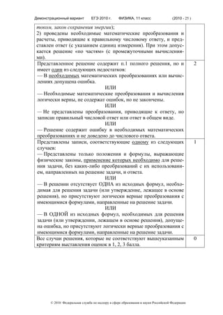 Демонстрационный вариант        ЕГЭ 2010 г.      ФИЗИКА, 11 класс                  (2010 - 25 )

током, закон сохранения энергии);
2) проведены необходимые математические преобразования и
расчеты, приводящие к правильному числовому ответу, и пред-
ставлен ответ (с указанием единиц измерения). При этом допус-
кается решение «по частям» (с промежуточными вычисления-
ми).
Представленное решение содержит п.1 полного решения, но и                                         2
имеет один из следующих недостатков:
— В необходимых математических преобразованиях или вычис-
лениях допущена ошибка.
                             ИЛИ
— Необходимые математические преобразования и вычисления
логически верны, не содержат ошибок, но не закончены.
                             ИЛИ
— Не представлены преобразования, приводящие к ответу, но
записан правильный числовой ответ или ответ в общем виде.
                             ИЛИ
— Решение содержит ошибку в необходимых математических
преобразованиях и не доведено до числового ответа.
Представлены записи, соответствующие одному из следующих                                          1
случаев:
— Представлены только положения и формулы, выражающие
физические законы, применение которых необходимо для реше-
ния задачи, без каких-либо преобразований с их использовани-
ем, направленных на решение задачи, и ответа.
                             ИЛИ
— В решении отсутствует ОДНА из исходных формул, необхо-
димая для решения задачи (или утверждение, лежащее в основе
решения), но присутствуют логически верные преобразования с
имеющимися формулами, направленные на решение задачи.
                             ИЛИ
— В ОДНОЙ из исходных формул, необходимых для решения
задачи (или утверждении, лежащем в основе решения), допуще-
на ошибка, но присутствуют логически верные преобразования с
имеющимися формулами, направленные на решение задачи.
Все случаи решения, которые не соответствуют вышеуказанным                                        0
критериям выставления оценок в 1, 2, 3 балла.




       © 2010 Федеральная служба по надзору в сфере образования и науки Российской Федерации
 