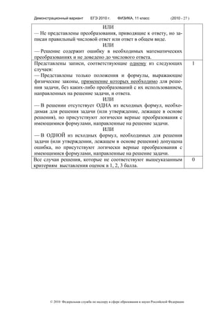 Демонстрационный вариант        ЕГЭ 2010 г.      ФИЗИКА, 11 класс                  (2010 - 27 )

                             ИЛИ
— Не представлены преобразования, приводящие к ответу, но за-
писан правильный числовой ответ или ответ в общем виде.
                             ИЛИ
— Решение содержит ошибку в необходимых математических
преобразованиях и не доведено до числового ответа.
Представлены записи, соответствующие одному из следующих                                          1
случаев:
— Представлены только положения и формулы, выражающие
физические законы, применение которых необходимо для реше-
ния задачи, без каких-либо преобразований с их использованием,
направленных на решение задачи, и ответа.
                             ИЛИ
— В решении отсутствует ОДНА из исходных формул, необхо-
димая для решения задачи (или утверждение, лежащее в основе
решения), но присутствуют логически верные преобразования с
имеющимися формулами, направленные на решение задачи.
                             ИЛИ
— В ОДНОЙ из исходных формул, необходимых для решения
задачи (или утверждении, лежащем в основе решения) допущена
ошибка, но присутствуют логически верные преобразования с
имеющимися формулами, направленные на решение задачи.
Все случаи решения, которые не соответствуют вышеуказанным                                        0
критериям выставления оценок в 1, 2, 3 балла.




       © 2010 Федеральная служба по надзору в сфере образования и науки Российской Федерации
 