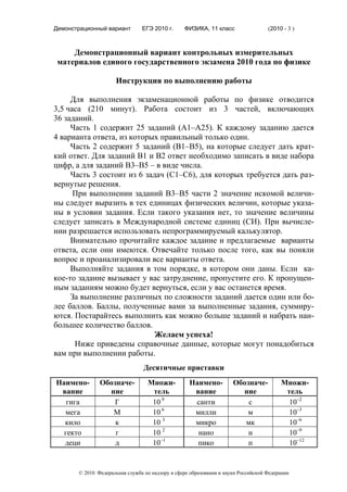 Демонстрационный вариант        ЕГЭ 2010 г.      ФИЗИКА, 11 класс                  (2010 - 3 )



     Демонстрационный вариант контрольных измерительных
 материалов единого государственного экзамена 2010 года по физике

                     Инструкция по выполнению работы

     Для выполнения экзаменационной работы по физике отводится
3,5 часа (210 минут). Работа состоит из 3 частей, включающих
36 заданий.
     Часть 1 содержит 25 заданий (А1–А25). К каждому заданию дается
4 варианта ответа, из которых правильный только один.
     Часть 2 содержит 5 заданий (В1–В5), на которые следует дать крат-
кий ответ. Для заданий В1 и В2 ответ необходимо записать в виде набора
цифр, а для заданий В3–В5 – в виде числа.
     Часть 3 состоит из 6 задач (С1–С6), для которых требуется дать раз-
вернутые решения.
      При выполнении заданий В3–В5 части 2 значение искомой величи-
ны следует выразить в тех единицах физических величин, которые указа-
ны в условии задания. Если такого указания нет, то значение величины
следует записать в Международной системе единиц (СИ). При вычисле-
нии разрешается использовать непрограммируемый калькулятор.
     Внимательно прочитайте каждое задание и предлагаемые варианты
ответа, если они имеются. Отвечайте только после того, как вы поняли
вопрос и проанализировали все варианты ответа.
     Выполняйте задания в том порядке, в котором они даны. Если ка-
кое-то задание вызывает у вас затруднение, пропустите его. К пропущен-
ным заданиям можно будет вернуться, если у вас останется время.
     За выполнение различных по сложности заданий дается один или бо-
лее баллов. Баллы, полученные вами за выполненные задания, суммиру-
ются. Постарайтесь выполнить как можно больше заданий и набрать наи-
большее количество баллов.
                             Желаем успеха!
      Ниже приведены справочные данные, которые могут понадобиться
вам при выполнении работы.
                                 Десятичные приставки
Наимено-       Обозначе-          Множи-           Наимено-          Обозначе-          Множи-
 вание           ние               тель             вание              ние               тель
   гига            Г               10 9             санти                с                10–2
  мега            М                10 6             милли                м                10–3
  кило             к               10 3             микро               мк                10–6
  гекто            г               10 2              нано                н                10–9
  деци             д               10–1              пико                п                10–12


       © 2010 Федеральная служба по надзору в сфере образования и науки Российской Федерации
 