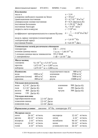 Демонстрационный вариант        ЕГЭ 2010 г.      ФИЗИКА, 11 класс                   (2010 - 4 )

Константы
число π                                                             π = 3,14
ускорение свободного падения на Земле                               g = 10 м/с2
гравитационная постоянная                                           G = 6,7·10–11 Н·м2/кг2
универсальная газовая постоянная                                    R = 8,31 Дж/(моль·К)
постоянная Больцмана                                                k = 1,38·10–23 Дж/К
постоянная Авогадро                                                 NА = 6·1023 моль–1
скорость света в вакууме                                            с = 3·108 м/с
                                                                           1
коэффициент пропорциональности в законе Кулона                      k=            = 9·109 Н·м2/Кл2
                                                                         4 πε 0
модуль заряда электрона (элементарный
электрический заряд)                                                e = 1,6·10–19 Кл
постоянная Планка                                                   h = 6,6·10–34 Дж·с
Соотношение между различными единицами
температура                          0 К = – 273°С
атомная единица массы                1 а.е.м. = 1,66⋅10–27 кг
1 атомная единица массы эквивалентна 931,5 МэВ
1 электронвольт                      1 эВ = 1,6⋅10–19 Дж
Масса частиц
электрона              9,1⋅10–31кг ≈ 5,5⋅10–4 а.е.м.
протона                1,673⋅10–27 кг ≈ 1,007 а.е.м.
нейтрона               1,675⋅10–27 кг ≈ 1,008 а.е.м.
Плотность                                     подсолнечного масла   900 кг/м3
воды              1000 кг/м3                  алюминия             2700 кг/м3
древесины (сосна) 400 кг/м3                   железа               7800 кг/м3
керосина           800 кг/м3                  ртути               13600 кг/м3
Удельная теплоемкость
воды    4,2⋅10 3 Дж/(кг⋅К)                                алюминия          900 Дж/(кг⋅К)
льда    2,1⋅10 3 Дж/(кг⋅К)                                меди              380 Дж/(кг⋅К)
железа     460 Дж/(кг⋅К)                                  чугуна            500 Дж/(кг⋅К)
свинца     130 Дж/(кг⋅К)
Удельная теплота
парообразования воды       2,3⋅10 6 Дж/кг
плавления свинца           2,5⋅10 4 Дж/кг
плавления льда             3,3⋅10 5 Дж/кг

Нормальные условия:          давление 105 Па, температура 0°С

Молярная маcса
азота      28⋅10–3        кг/моль                 кислорода                    32⋅10–3    кг/моль
аргона     40⋅10–3        кг/моль                 лития                         6⋅10–3    кг/моль
водорода    2⋅10–3        кг/моль                 молибдена                    96⋅10–3    кг/моль
воздуха    29⋅10–3        кг/моль                 неона                        20⋅10–3    кг/моль
гелия       4⋅10–3        кг/моль                 углекислого газа             44⋅10–3    кг/моль


       © 2010 Федеральная служба по надзору в сфере образования и науки Российской Федерации
 