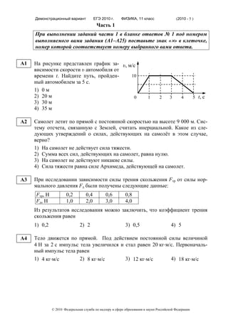 Демонстрационный вариант           ЕГЭ 2010 г.     ФИЗИКА, 11 класс                  (2010 - 5 )
                                         Часть 1
     При выполнении заданий части 1 в бланке ответов № 1 под номером
     выполняемого вами задания (А1–А25) поставьте знак «×» в клеточке,
     номер которой соответствует номеру выбранного вами ответа.


A1   На рисунке представлен график за- υ, м/c
     висимости скорости υ автомобиля от
     времени t. Найдите путь, пройден-     10
     ный автомобилем за 5 с.
     1) 0 м
     2) 20 м                                0                            1      2     3       4       5 t, с
     3) 30 м
     4) 35 м

A2   Самолет летит по прямой с постоянной скоростью на высоте 9 000 м. Сис-
     тему отсчета, связанную с Землей, считать инерциальной. Какое из сле-
     дующих утверждений о силах, действующих на самолёт в этом случае,
     верно?
     1) На самолет не действует сила тяжести.
     2) Сумма всех сил, действующих на самолет, равна нулю.
     3) На самолет не действуют никакие силы.
     4) Сила тяжести равна силе Архимеда, действующей на самолет.

A3   При исследовании зависимости силы трения скольжения Fтр от силы нор-
     мального давления Fд были получены следующие данные:
     Fтр, Н           0,2         0,4          0,6         0,8
     Fд, Н            1,0         2,0          3,0         4,0
     Из результатов исследования можно заключить, что коэффициент трения
     скольжения равен
     1) 0,2                    2) 2                        3) 0,5                      4) 5

A4   Тело движется по прямой. Под действием постоянной силы величиной
     4 Н за 2 с импульс тела увеличился и стал равен 20 кг⋅м/с. Первоначаль-
     ный импульс тела равен
     1) 4 кг⋅м/с        2) 8 кг⋅м/с       3) 12 кг⋅м/с       4) 18 кг⋅м/с




              © 2010 Федеральная служба по надзору в сфере образования и науки Российской Федерации
 