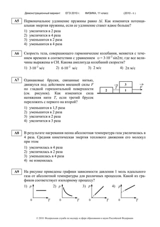 Демонстрационный вариант          ЕГЭ 2010 г.      ФИЗИКА, 11 класс                   (2010 - 6 )

A5   Первоначальное удлинение пружины равно Δl. Как изменится потенци-
     альная энергия пружины, если ее удлинение станет вдвое больше?
     1) увеличится в 2 раза
     2) увеличится в 4 раза
     3) уменьшится в 2 раза
     4) уменьшится в 4 раза

A6   Скорость тела, совершающего гармонические колебания, меняется с тече-
     нием времени в соответствии с уравнением υ = 3⋅10–2 sin2πt, где все вели-
     чины выражены в СИ. Какова амплитуда колебаний скорости?
     1) 3⋅10–2 м/с      2) 6⋅10–2 м/с     3) 2 м/с           4) 2π м/с


A7   Одинаковые бруски, связанные нитью,
     движутся под действием внешней силы F                                                  3
     по гладкой горизонтальной поверхности                                         Т                         F
                                                                          2                 1
     (см. рисунок). Как изменится сила
     натяжения нити Т, если третий брусок
     переложить с первого на второй?
     1)   уменьшится в 1,5 раза
     2)   уменьшится в 2 раза
     3)   увеличится в 2 раза
     4)   увеличится в 3 раза


A8   В результате нагревания неона абсолютная температура газа увеличилась в
     4 раза. Средняя кинетическая энергия теплового движения его молекул
     при этом
     1)   увеличилась в 4 раза
     2)   увеличилась в 2 раза
     3)   уменьшилась в 4 раза
     4)   не изменилась

A9   На рисунке приведены графики зависимости давления 1 моль идеального
     газа от абсолютной температуры для различных процессов. Какой из гра-
     фиков соответствует изохорному процессу?
     1) р             2) р            3) р            4) р


          0             Т         0              Т          0              Т           0                 Т



              © 2010 Федеральная служба по надзору в сфере образования и науки Российской Федерации
 