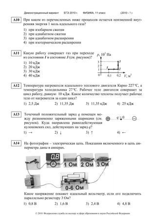 Демонстрационный вариант         ЕГЭ 2010 г.      ФИЗИКА, 11 класс                     (2010 - 7 )

A10   При каком из перечисленных ниже процессов остается неизменной внут-
      ренняя энергия 1 моль идеального газа?
      1)   при изобарном сжатии
      2)   при адиабатном сжатии
      3)   при адиабатном расширении
      4)   при изотермическом расширении

A11   Какую работу совершает газ при переходе р, 105 Па
      из состояния 1 в состояние 3 (см. рисунок)?
      1) 10 кДж                                   3                                      3
      2) 20 кДж                                   2  1
                                                  1                                      2
      3) 30 кДж
      4) 40 кДж                                   0   0,1                              0,2      V, м3

A12   Температура нагревателя идеального теплового двигателя Карно 227 ºС, а
      температура холодильника 27 ºС. Рабочее тело двигателя совершает за
      цикл работу, равную 10 кДж. Какое количество теплоты получает рабочее
      тело от нагревателя за один цикл?
      1) 2,5 Дж          2) 11,35 Дж      3) 11,35 кДж       4) 25 кДж

A13   Точечный положительный заряд q помещен ме-
      жду разноименно заряженными шариками (см.                              ⊕         q>0                 –
      рисунок). Куда направлена равнодействующая
      кулоновских сил, действующих на заряд q?
      1) →              2) ↓              3) ↑                                         4) ←

A14   На фотографии – электрическая цепь. Показания включенного в цепь ам-
      перметра даны в амперах.




      Какое напряжение покажет идеальный вольтметр, если его подключить
      параллельно резистору 3 Ом?
      1) 0,8 В                 2) 1,6 В                    3) 2,4 В                    4) 4,8 В

              © 2010 Федеральная служба по надзору в сфере образования и науки Российской Федерации
 