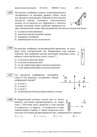 Демонстрационный вариант         ЕГЭ 2010 г.      ФИЗИКА, 11 класс                  (2010 - 8 )

A15   На рисунке изображен момент демонстрационного
      эксперимента по проверке правила Ленца, когда
      все предметы неподвижны. Южный полюс магнита
      находится внутри сплошного металлического
      кольца, но не касается его. Коромысло с металли-
                                                          N    S
      ческими кольцами может свободно вращаться во-
      круг вертикальной опоры. При выдвижении магнита из кольца оно будет
      1) оставаться неподвижным
      2) двигаться против часовой стрелки
      3) совершать колебания
      4) перемещаться вслед за магнитом


A16   На рисунке изображен цилиндрический проводник, по кото-
      рому течет электрический ток. Направление тока указано
      стрелкой. Как направлен вектор магнитной индукции созда-                                С
      ваемого током магнитного поля в точке С?
      1) в плоскости рисунка вверх
      2) в плоскости рисунка вниз
      3) от нас перпендикулярно плоскости рисунка
      4) к нам перпендикулярно плоскости рисунка


A17   Где находится изображение светящейся                               S
      точки S (см. рисунок), создаваемое тонкой                                                          1
      собирающей линзой?                                                   2F     F             F       2F
      1)   в точке 1
      2)   в точке 2                                                                            2        3
      3)   в точке 3
      4)   на бесконечно большом расстоянии от линзы


A18   В инерциальной системе отсчета свет от непод-
                                                        u                                               υ
      вижного источника распространяется со скоро-
      стью c. Источник света движется в этой системе
      со скоростью υ, а зеркало – со скоростью u в про-
      тивоположную сторону. С какой скоростью отно-
      сительно источника распространяется свет, отраженный от зеркала?
      1) c – υ           2) c + υ + u       3) c + υ          4) c




              © 2010 Федеральная служба по надзору в сфере образования и науки Российской Федерации
 