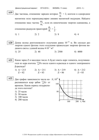 Демонстрационный вариант        ЕГЭ 2010 г.      ФИЗИКА, 11 класс                  (2010 - 9 )

A19                                          q2
      Две частицы, отношение зарядов которых    = 2, влетели в однородное
                                             q1
      магнитное поле перпендикулярно линиям магнитной индукции. Найдите
                             m
      отношение масс частиц 2 , если их кинетические энергии одинаковы, а
                             m1
                                   R    1
      отношение радиусов траекторий 2 = .
                                   R1    2
      1) 1                    2) 2                        3) 8                        4) 4


A20   Длина волны рентгеновского излучения равна 10–10 м. Во сколько раз
      энергия одного фотона этого излучения превосходит энергию фотона ви-
      димого света c длиной волны 4⋅10–7 м?
      1) 25              2) 40              3) 2500         4) 4000


A21   Какие заряд Z и массовое число А будет иметь ядро элемента, получивше-
      гося из ядра изотопа 215 Po после одного α-распада и одного электронного
                            84
      β-распада?
      1) А = 213         2) A = 211          3) A = 219         4) A = 212
         Z = 82              Z = 83             Z = 86             Z = 83

A22   Дан график зависимости числа не- N, 1025
      распавшихся ядер эрбия 172 Er от
                               68
                                           160
      времени. Каков период полураспа-
      да этого изотопа?
      1) 25 часов                           80
      2) 50 часов
      3) 100 часов
      4) 200 часов                             0                            100         200 t, час




             © 2010 Федеральная служба по надзору в сфере образования и науки Российской Федерации
 