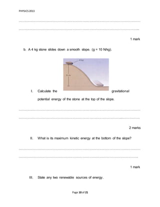 PHYSICS2013
Page 10 of 21
………………………………………………………………………………………………
……………………………………………………………………………………………..
1 mark
b. A 4 kg stone slides down a smooth slope. (g = 10 N/kg).
I. Calculate the gravitational
potential energy of the stone at the top of the slope.
………………………………………………………………………………………………
………………………………………………………………………………...……………
2 marks
II. What is its maximum kinetic energy at the bottom of the slope?
………………………………………………………………………………………………
…………………………………………………………………………………………….
1 mark
III. State any two renewable sources of energy.
 