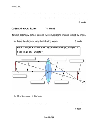 PHYSICS2013
Page 11 of 21
………………………………………………………………………………………………
……………………………………………………………………………………………...
2 marks
QUESTION FOUR: LIGHT 11 marks
Nawawi secondary school students were investigating images formed by lenses.
a. Label the diagram using the following words. 6 marks
b. Give the name of this lens.
…………………………………………………………………………………………
1 mark
Focal point ( A), Principal Axis ( B) , Optical Centre ( C), Image ( D),
Focal length ( E) , Object ( F)
 