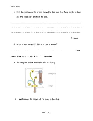 PHYSICS2013
Page 12 of 21
c. Find the position of the image formed by this lens if its focal length is 3 cm
and the object is 4 cm from the lens.
………………………………………………………………………………………………
………………………………………………………………………………………………
…………………………………………………………………………………………….
3 marks
d. Is the image formed by this lens real or virtual?
…………………………………………………………………… 1 mark
QUESTION FIVE: ELECTRI CITY 11 marks
a. The diagram shows the inside of a 13 A plug.
i. Write down the names of the wires in the plug.
 