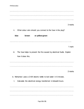 PHYSICS2013
Page 13 of 21
………………………………………………………………………………………………
………………………………………………………………………………………………
……………………………………………………………………………………….……..
3 marks
ii. What colour wire should you connect to the fuse in the plug?
blue brown or yellow-green
…………………………………………………………………………………………..
1 mark
iii. The fuse helps to prevent the fire caused by electrical faults. Explain
how it does this.
………………………………………………………………………………………………
…………………………………………………………………………………………….
2 marks
b. Mohamed uses a 2 kW electric kettle to boil water in 6 minutes.
I. Calculate the electrical energy transferred in kilowatt-hours.
………………………………………………………………………………………………
………………………………………………………………………………………………
……………………………………………………………………………………………..
 