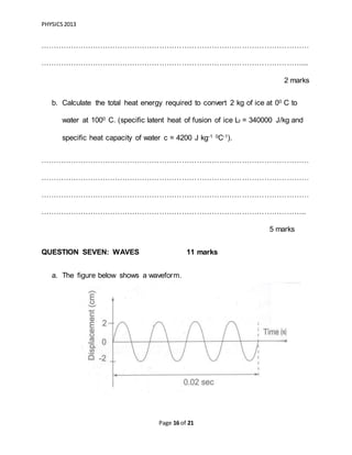 PHYSICS2013
Page 16 of 21
………………………………………………………………………………………………
……………………………………………………………………………………………...
2 marks
b. Calculate the total heat energy required to convert 2 kg of ice at 00 C to
water at 1000 C. (specific latent heat of fusion of ice Lf = 340000 J/kg and
specific heat capacity of water c = 4200 J kg-1 0C-1).
………………………………………………………………………………………………
………………………………………………………………………………………………
………………………………………………………………………………………………
……………………………………………………………………………………………..
5 marks
QUESTION SEVEN: WAVES 11 marks
a. The figure below shows a waveform.
 