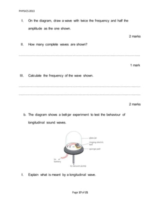 PHYSICS2013
Page 17 of 21
I. On the diagram, draw a wave with twice the frequency and half the
amplitude as the one shown.
2 marks
II. How many complete waves are shown?
………………………………………………………………………….…………………..
1 mark
III. Calculate the frequency of the wave shown.
………………………………………………………………………………………………
………………………………………………………………………………………………
2 marks
b. The diagram shows a bell-jar experiment to test the behaviour of
longitudinal sound waves.
I. Explain what is meant by a longitudinal wave.
 