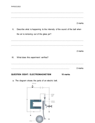 PHYSICS2013
Page 18 of 21
………………………………………………………………………………………………
………………………………………………………………………………………………
2 marks
II. Describe what is happening to the intensity of the sound of the bell when
the air is removing out of the glass jar?
………………………………………………………………………………………………
……………………………………………………………………………………………...
2 marks
III. What does this experiment verifies?
………………………………………………………………………………………………
…………………………………………………………………………… 2 marks
QUESTION EIGHT: ELECTROMAGNETISM 10 marks
a. The diagram shows the parts of an electric bell.
 