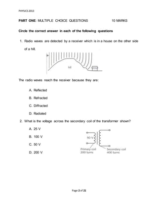 PHYSICS2013
Page 2 of 21
PART ONE: MULTIPLE CHOICE QUESTIONS 10 MARKS
Circle the correct answer in each of the following questions
1. Radio waves are detected by a receiver which is in a house on the other side
of a hill.
The radio waves reach the receiver because they are:
A. Reflected
B. Refracted
C. Diffracted
D. Radiated
2. What is the voltage across the secondary coil of the transformer shown?
A. 25 V
B. 100 V
C. 50 V
D. 200 V
 