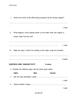 PHYSICS2013
Page 20 of 21
I. What is the name of the effect being produced by the moving magnet?
………………………………………………………………………………………………
1 mark
II. What happens to the reading shown on the meter when the magnet is
moved away from the coil?
………………………………………………………………………………………………
………………………………………………………………………… …. 1 mark
III. State two ways in which the reading on the meter could be increased.
.................................................................................................................................
.......................................................................................................... 2 marks
QUESTION NINE: RADIOACTIVITY 9 marks
a. Compete the following gaps with the words given below.
Alpha Beta Gamma
I. Has the most penetration power ………………………………………………..
1 mark
II. Carries positive charge ………………………………………………………….
1 mark
 